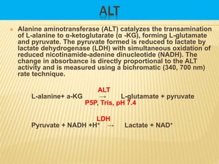 ALT
 Alanine aminotransferase (ALT) catalyzes the transamination
of L-alanine to α-ketoglutarate (α -KG), forming L-glutamate
and pyruvate. The pyruvate formed is reduced to lactate by
lactate dehydrogenase (LDH) with simultaneous oxidation of
reduced nicotinamide-adenine dinucleotide (NADH). The
change in absorbance is directly proportional to the ALT
activity and is measured using a bichromatic (340, 700 nm)
rate technique.
ALT
L-alanine+ a-KG → L-glutamate + pyruvate
P5P, Tris, pH 7.4
LDH
Pyruvate + NADH +H+ → Lactate + NAD+
 