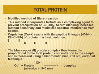 TOTAL PROTEIN
 Modified method of Biuret reaction
 This method incorporates tartrate as a complexing agent to
prevent precipitation of Cu(OH)2. Serum blanking increases
method sensitivity and minimizes spectral interference from
lipemia.
 Cupric ion (Cu++) reacts with the peptide linkages (-C-NH-
CH-C-NH-) of protein in a basic solution. ||
| ||
R O O
 The blue copper (II) protein complex thus formed is
proportional to the total protein concentration in the sample
and is measured using a bichromatic (540, 700 nm) endpoint
technique.
 OH–
Cu++ + Protein ————> complex
(absorbs at 540 nm)
 