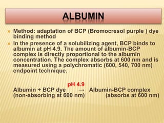 ALBUMIN
 Method: adaptation of BCP (Bromocresol purple ) dye
binding method
 In the presence of a solubilizing agent, BCP binds to
albumin at pH 4.9. The amount of albumin-BCP
complex is directly proportional to the albumin
concentration. The complex absorbs at 600 nm and is
measured using a polychromatic (600, 540, 700 nm)
endpoint technique.
pH 4.9
Albumin + BCP dye → Albumin-BCP complex
(non-absorbing at 600 nm) (absorbs at 600 nm)
 