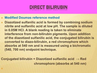 DIRECT BILIRUBIN
 Modified Doumas reference method
 Diazotized sulfanilic acid is formed by combining sodium
nitrite and sulfanilic acid at low pH. The sample is diluted
in 0.05M HCl. A blank reading is taken to eliminate
interference from non-bilirubin pigments. Upon addition
of the diazotized sulfanilic acid, the conjugated bilirubin is
converted to diazo-bilirubin, a red chromophore which
absorbs at 540 nm and is measured using a bichromatic
(540, 700 nm) endpoint technique.
Conjugated bilirubin + Diazotized sulfanilic acid → Red
chromophore (absorbs at 540 nm)

 