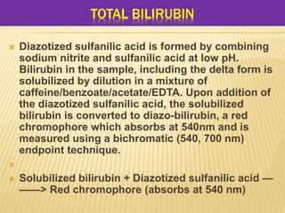 TOTAL BILIRUBIN
 Diazotized sulfanilic acid is formed by combining
sodium nitrite and sulfanilic acid at low pH.
Bilirubin in the sample, including the delta form is
solubilized by dilution in a mixture of
caffeine/benzoate/acetate/EDTA. Upon addition of
the diazotized sulfanilic acid, the solubilized
bilirubin is converted to diazo-bilirubin, a red
chromophore which absorbs at 540nm and is
measured using a bichromatic (540, 700 nm)
endpoint technique.

 Solubilized bilirubin + Diazotized sulfanilic acid —
——> Red chromophore (absorbs at 540 nm)
 
