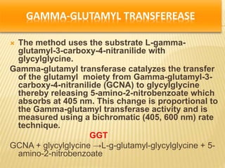 GAMMA-GLUTAMYL TRANSFEREASE
 The method uses the substrate L-gamma-
glutamyl-3-carboxy-4-nitranilide with
glycylglycine.
Gamma-glutamyl transferase catalyzes the transfer
of the glutamyl moiety from Gamma-glutamyl-3-
carboxy-4-nitranilide (GCNA) to glycylglycine
thereby releasing 5-amino-2-nitrobenzoate which
absorbs at 405 nm. This change is proportional to
the Gamma-glutamyl transferase activity and is
measured using a bichromatic (405, 600 nm) rate
technique.
GGT
GCNA + glycylglycine →L-g-glutamyl-glycylglycine + 5-
amino-2-nitrobenzoate
 