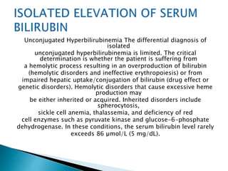 Unconjugated Hyperbilirubinemia The differential diagnosis of
isolated
unconjugated hyperbilirubinemia is limited. The critical
determination is whether the patient is suffering from
a hemolytic process resulting in an overproduction of bilirubin
(hemolytic disorders and ineffective erythropoiesis) or from
impaired hepatic uptake/conjugation of bilirubin (drug effect or
genetic disorders). Hemolytic disorders that cause excessive heme
production may
be either inherited or acquired. Inherited disorders include
spherocytosis,
sickle cell anemia, thalassemia, and deficiency of red
cell enzymes such as pyruvate kinase and glucose-6-phosphate
dehydrogenase. In these conditions, the serum bilirubin level rarely
exceeds 86 μmol/L (5 mg/dL).
 