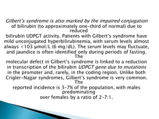 Gilbert’s syndrome is also marked by the impaired conjugation
of bilirubin (to approximately one-third of normal) due to
reduced
bilirubin UDPGT activity. Patients with Gilbert’s syndrome have
mild unconjugated hyperbilirubinemia, with serum levels almost
always <103 μmol/L (6 mg/dL). The serum levels may fluctuate,
and jaundice is often identified only during periods of fasting.
The
molecular defect in Gilbert’s syndrome is linked to a reduction
in transcription of the bilirubin UDPGT gene due to mutations
in the promoter and, rarely, in the coding region. Unlike both
Crigler-Najjar syndromes, Gilbert’s syndrome is very common.
The
reported incidence is 3–7% of the population, with males
predominating
over females by a ratio of 2–7:1.
 