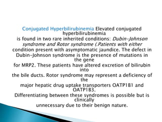 Conjugated Hyperbilirubinemia Elevated conjugated
hyperbilirubinemia
is found in two rare inherited conditions: Dubin-Johnson
syndrome and Rotor syndrome (.Patients with either
condition present with asymptomatic jaundice. The defect in
Dubin-Johnson syndrome is the presence of mutations in
the gene
for MRP2. These patients have altered excretion of bilirubin
into
the bile ducts. Rotor syndrome may represent a deficiency of
the
major hepatic drug uptake transporters OATP1B1 and
OATP1B3.
Differentiating between these syndromes is possible but is
clinically
unnecessary due to their benign nature.
 
