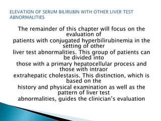 The remainder of this chapter will focus on the
evaluation of
patients with conjugated hyperbilirubinemia in the
setting of other
liver test abnormalities. This group of patients can
be divided into
those with a primary hepatocellular process and
those with intraor
extrahepatic cholestasis. This distinction, which is
based on the
history and physical examination as well as the
pattern of liver test
abnormalities, guides the clinician’s evaluation
 