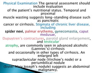 Physical Examination The general assessment should
include evaluation
of the patient’s nutritional status. Temporal and
proximal
muscle wasting suggests long-standing disease such
as pancreatic
cancer or cirrhosis. Stigmata of chronic liver disease,
including
spider nevi, palmar erythema, gynecomastia, caput
medusae,
Dupuytren’s contractures, parotid gland enlargement,
and testicular
atrophy, are commonly seen in advanced alcoholic
(Laennec’s) cirrhosis
and occasionally in other types of cirrhosis. An
enlarged left
supraclavicular node (Virchow’s node) or a
periumbilical nodule
(Sister Mary Joseph’s nodule) suggests an abdominal
malignancy.
 
