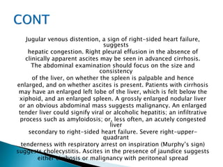 Jugular venous distention, a sign of right-sided heart failure,
suggests
hepatic congestion. Right pleural effusion in the absence of
clinically apparent ascites may be seen in advanced cirrhosis.
The abdominal examination should focus on the size and
consistency
of the liver, on whether the spleen is palpable and hence
enlarged, and on whether ascites is present. Patients with cirrhosis
may have an enlarged left lobe of the liver, which is felt below the
xiphoid, and an enlarged spleen. A grossly enlarged nodular liver
or an obvious abdominal mass suggests malignancy. An enlarged
tender liver could signify viral or alcoholic hepatitis; an infiltrative
process such as amyloidosis; or, less often, an acutely congested
liver
secondary to right-sided heart failure. Severe right-upper-
quadrant
tenderness with respiratory arrest on inspiration (Murphy’s sign)
suggests cholecystitis. Ascites in the presence of jaundice suggests
either cirrhosis or malignancy with peritoneal spread
 