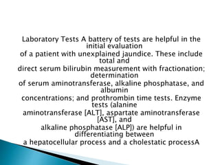 Laboratory Tests A battery of tests are helpful in the
initial evaluation
of a patient with unexplained jaundice. These include
total and
direct serum bilirubin measurement with fractionation;
determination
of serum aminotransferase, alkaline phosphatase, and
albumin
concentrations; and prothrombin time tests. Enzyme
tests (alanine
aminotransferase [ALT], aspartate aminotransferase
[AST], and
alkaline phosphatase [ALP]) are helpful in
differentiating between
a hepatocellular process and a cholestatic processA
 