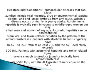 Hepatocellular Conditions Hepatocellular diseases that can
cause
jaundice include viral hepatitis, drug or environmental toxicity,
alcohol, and end-stage cirrhosis from any cause. Wilson’s
disease occurs primarily in young adults. Autoimmune
hepatitis is typically seen in young to middle-aged women but
may
affect men and women of any age. Alcoholic hepatitis can be
differentiated
from viral and toxin-related hepatitis by the pattern of the
aminotransferases: patients with alcoholic hepatitis typically
have
an AST-to-ALT ratio of at least 2:1, and the AST level rarely
exceeds
300 U/L. Patients with acute viral hepatitis and toxin-related
injury
severe enough to produce jaundice typically have
aminotransferase
levels >500 U/L, with the ALT greater than or equal to the
AST.
 