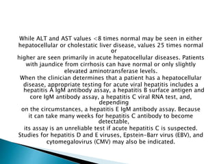 While ALT and AST values <8 times normal may be seen in either
hepatocellular or cholestatic liver disease, values 25 times normal
or
higher are seen primarily in acute hepatocellular diseases. Patients
with jaundice from cirrhosis can have normal or only slightly
elevated aminotransferase levels.
When the clinician determines that a patient has a hepatocellular
disease, appropriate testing for acute viral hepatitis includes a
hepatitis A IgM antibody assay, a hepatitis B surface antigen and
core IgM antibody assay, a hepatitis C viral RNA test, and,
depending
on the circumstances, a hepatitis E IgM antibody assay. Because
it can take many weeks for hepatitis C antibody to become
detectable,
its assay is an unreliable test if acute hepatitis C is suspected.
Studies for hepatitis D and E viruses, Epstein-Barr virus (EBV), and
cytomegalovirus (CMV) may also be indicated.
 