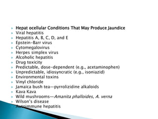  Hepat ocellular Conditions That May Produce Jaundice
 Viral hepatitis
 Hepatitis A, B, C, D, and E
 Epstein-Barr virus
 Cytomegalovirus
 Herpes simplex virus
 Alcoholic hepatitis
 Drug toxicity
 Predictable, dose-dependent (e.g., acetaminophen)
 Unpredictable, idiosyncratic (e.g., isoniazid)
 Environmental toxins
 Vinyl chloride
 Jamaica bush tea—pyrrolizidine alkaloids
 Kava Kava
 Wild mushrooms—Amanita phalloides, A. verna
 Wilson’s disease
 Autoimmune hepatitis
 