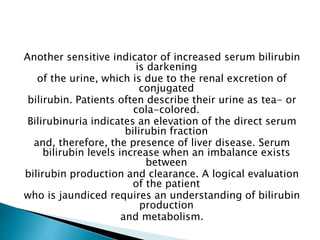 Another sensitive indicator of increased serum bilirubin
is darkening
of the urine, which is due to the renal excretion of
conjugated
bilirubin. Patients often describe their urine as tea- or
cola-colored.
Bilirubinuria indicates an elevation of the direct serum
bilirubin fraction
and, therefore, the presence of liver disease. Serum
bilirubin levels increase when an imbalance exists
between
bilirubin production and clearance. A logical evaluation
of the patient
who is jaundiced requires an understanding of bilirubin
production
and metabolism.
 