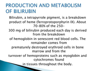 Bilirubin, a tetrapyrrole pigment, is a breakdown
product of heme (ferroprotoporphyrin IX). About
70–80% of the 250–
300 mg of bilirubin produced each day is derived
from the breakdown
of hemoglobin in senescent red blood cells. The
remainder comes from
prematurely destroyed erythroid cells in bone
marrow and from the
turnover of hemoproteins such as myoglobin and
cytochromes found
in tissues throughout the body.
 
