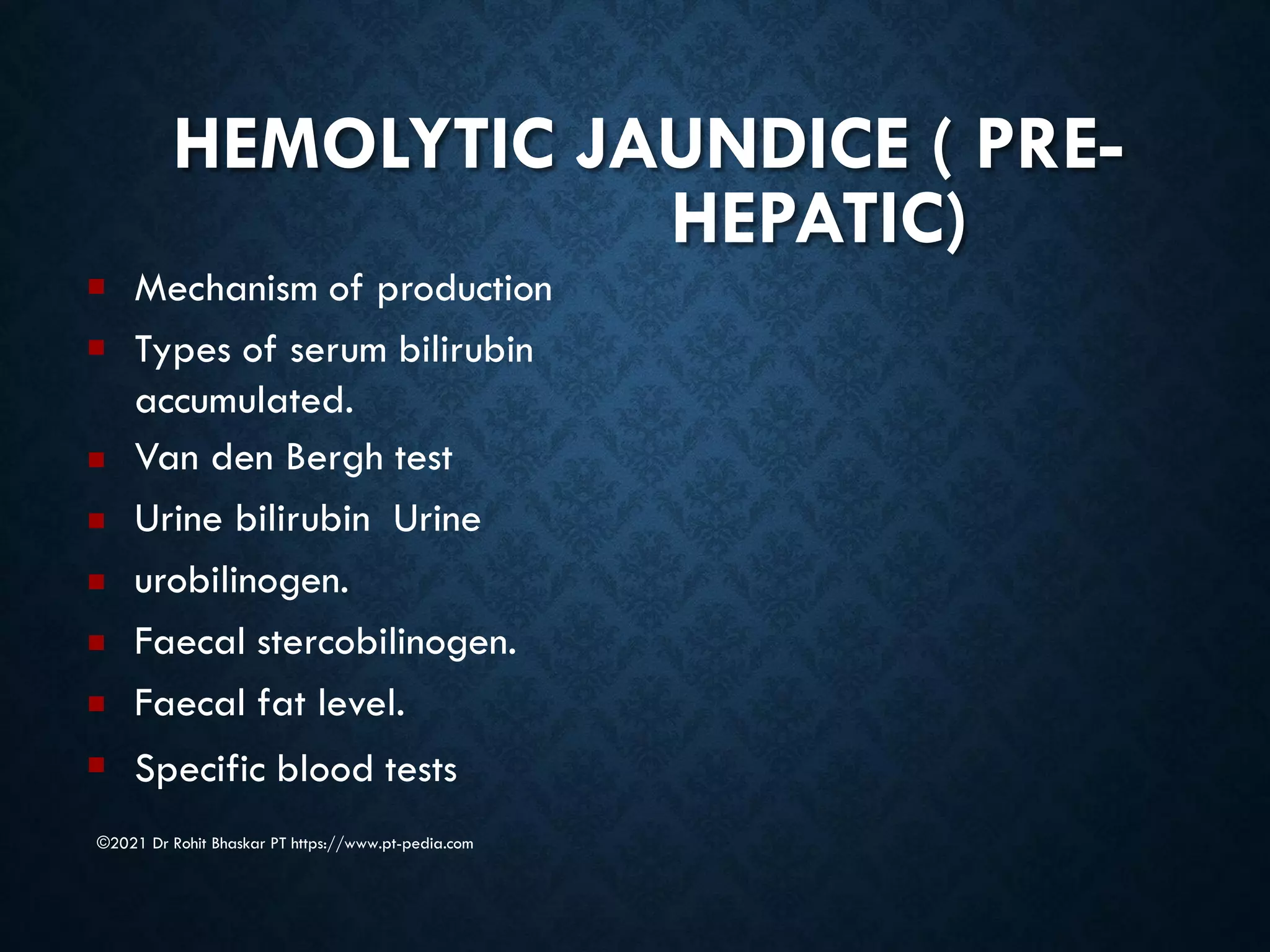 HEMOLYTIC JAUNDICE ( PRE-
HEPATIC)
©2021 Dr Rohit Bhaskar PT https://www.pt-pedia.com
■
■
■
■
■
■
■
■
Mechanism of production
Types of serum bilirubin
accumulated.
Van den Bergh test
Urine bilirubin Urine
urobilinogen.
Faecal stercobilinogen.
Faecal fat level.
Specific blood tests
 