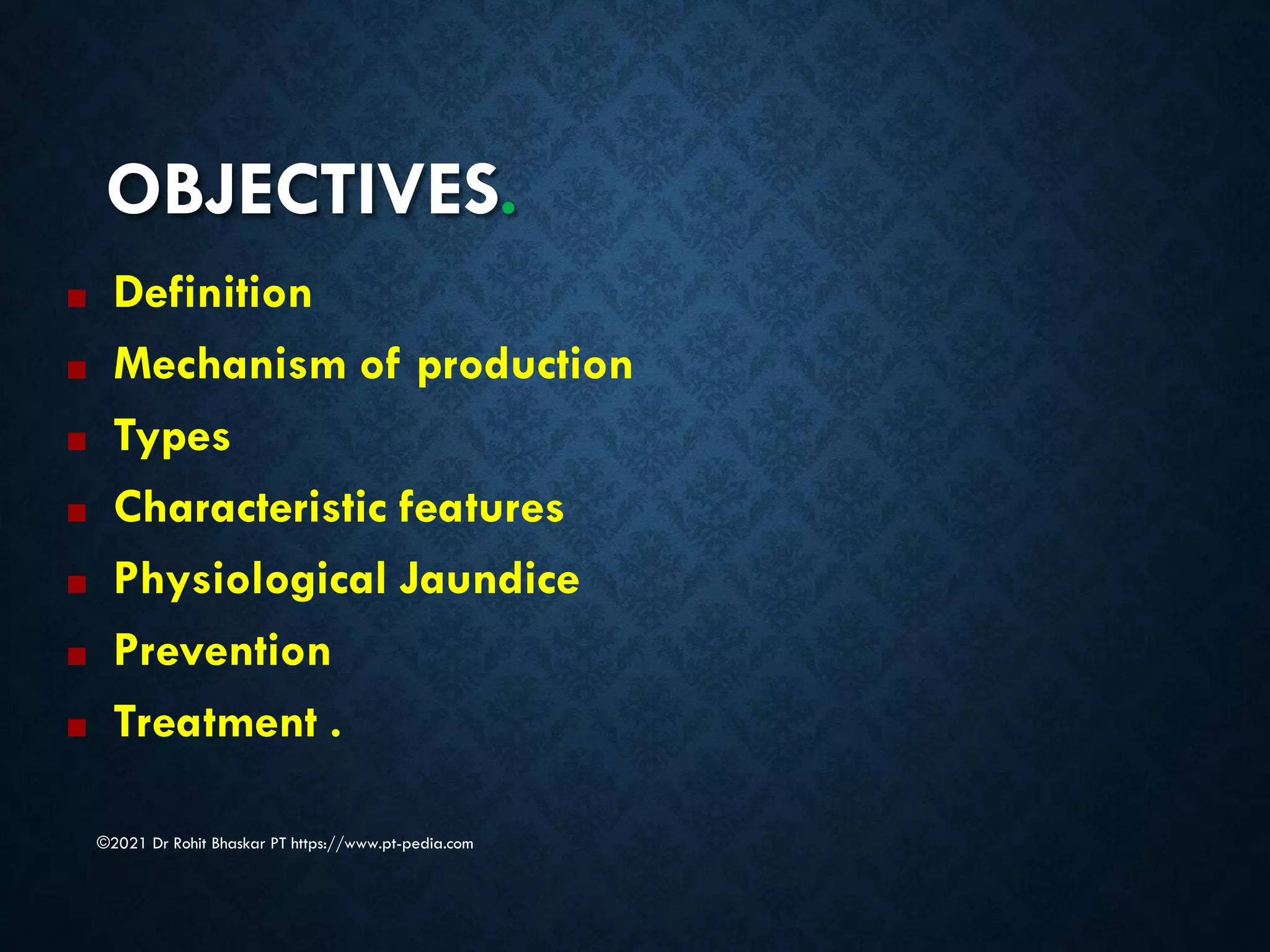 OBJECTIVES.
©2021 Dr Rohit Bhaskar PT https://www.pt-pedia.com
■ Definition
■ Mechanism of production
■ Types
■ Characteristic features
■ Physiological Jaundice
■ Prevention
■ Treatment .
 