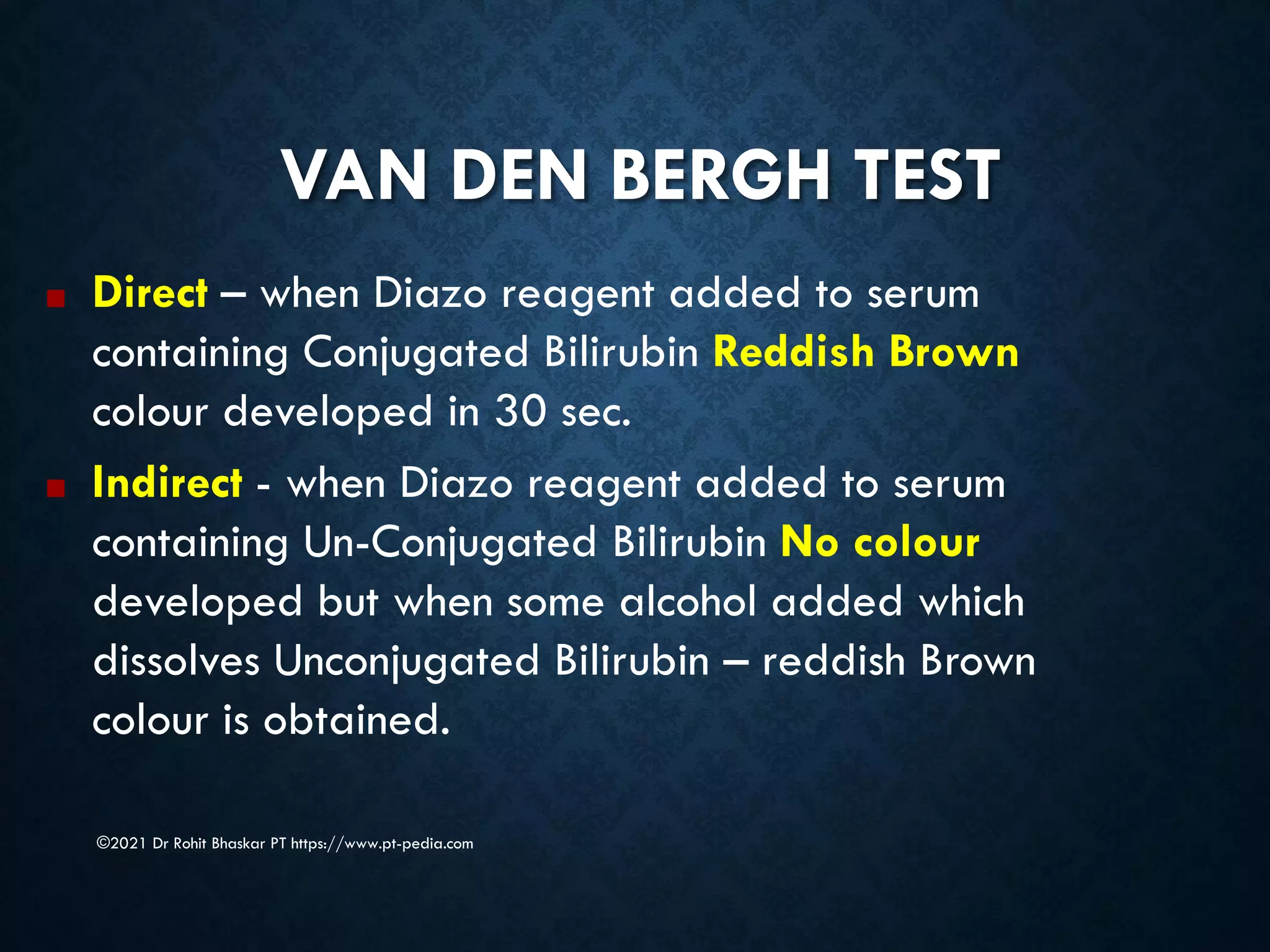 VAN DEN BERGH TEST
©2021 Dr Rohit Bhaskar PT https://www.pt-pedia.com
■ Direct – when Diazo reagent added to serum
containing Conjugated Bilirubin Reddish Brown
colour developed in 30 sec.
■ Indirect - when Diazo reagent added to serum
containing Un-Conjugated Bilirubin No colour
developed but when some alcohol added which
dissolves Unconjugated Bilirubin – reddish Brown
colour is obtained.
 