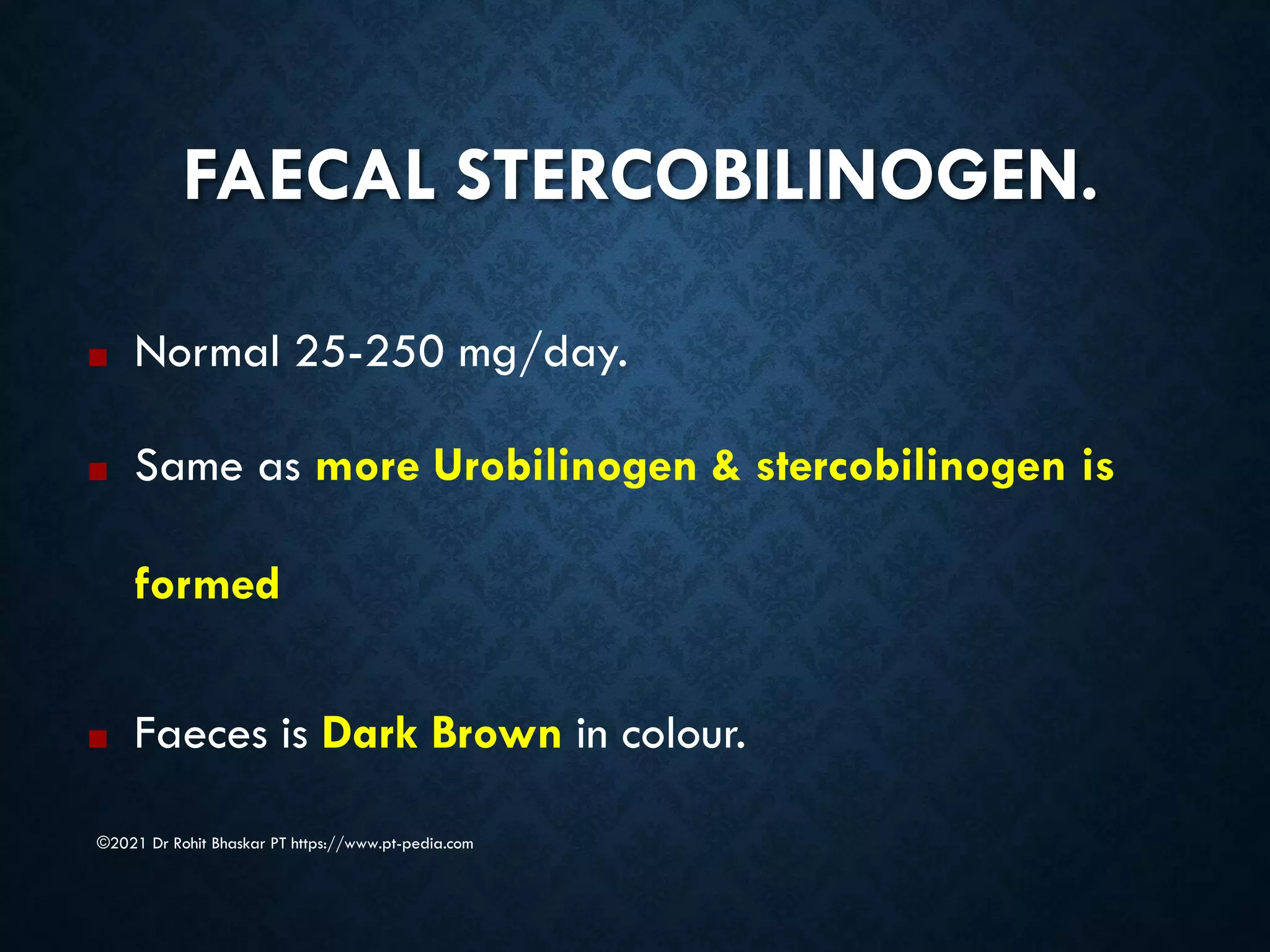 FAECAL STERCOBILINOGEN.
©2021 Dr Rohit Bhaskar PT https://www.pt-pedia.com
■ Normal 25-250 mg/day.
■ Same as more Urobilinogen & stercobilinogen is
formed
■ Faeces is Dark Brown in colour.
 