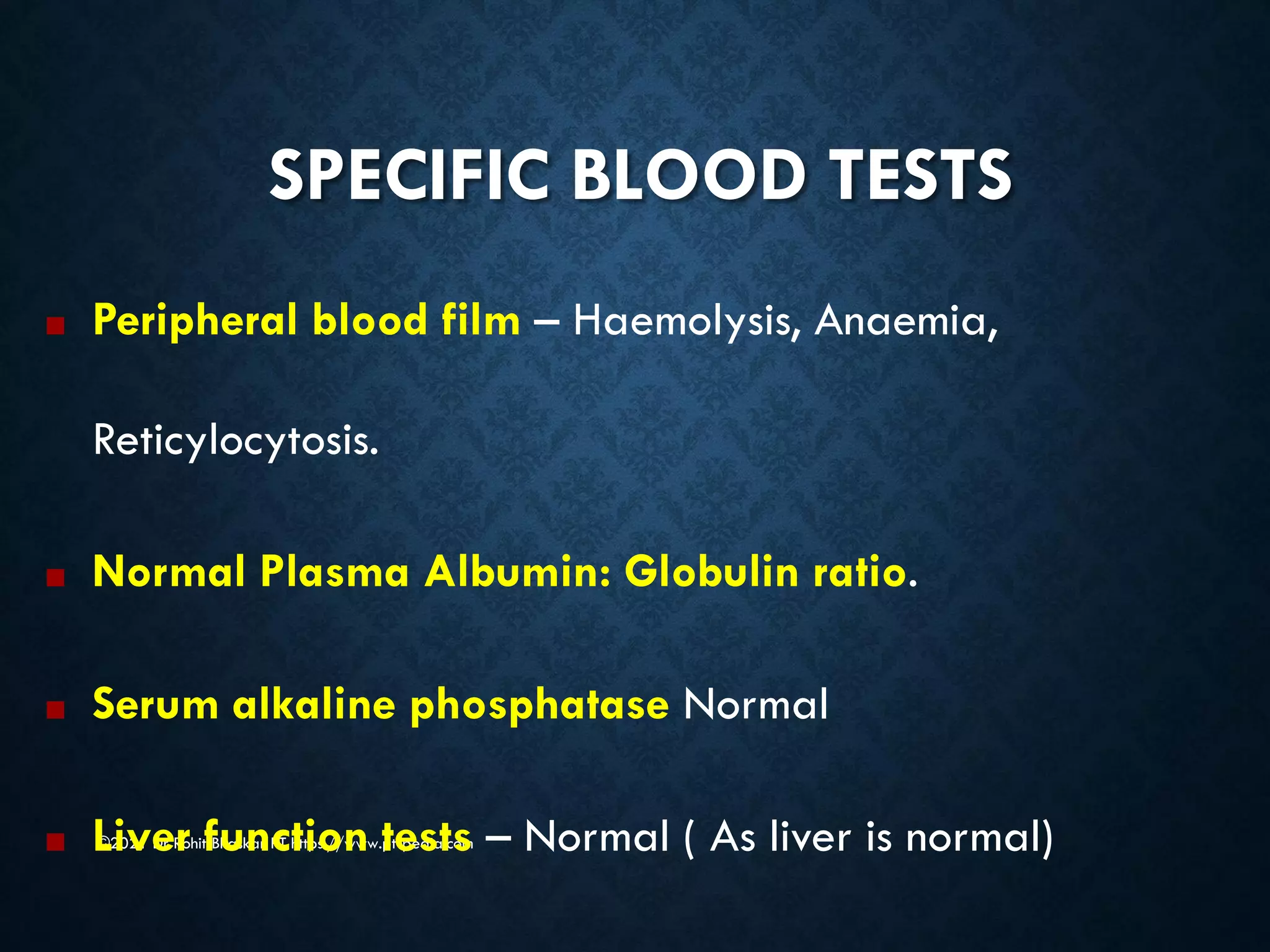 SPECIFIC BLOOD TESTS
©2021 Dr Rohit Bhaskar PT https://www.pt-pedia.com
■ Peripheral blood film – Haemolysis, Anaemia,
Reticylocytosis.
■ Normal Plasma Albumin: Globulin ratio.
■ Serum alkaline phosphatase Normal
■ Liver function tests – Normal ( As liver is normal)
 
