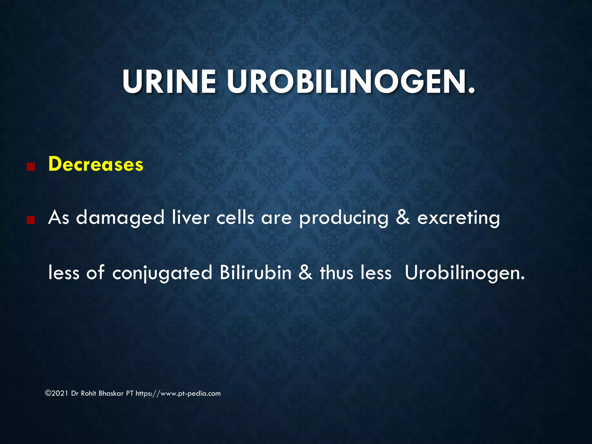 URINE UROBILINOGEN.
©2021 Dr Rohit Bhaskar PT https://www.pt-pedia.com
■ Decreases
■ As damaged liver cells are producing & excreting
less of conjugated Bilirubin & thus less Urobilinogen.
 