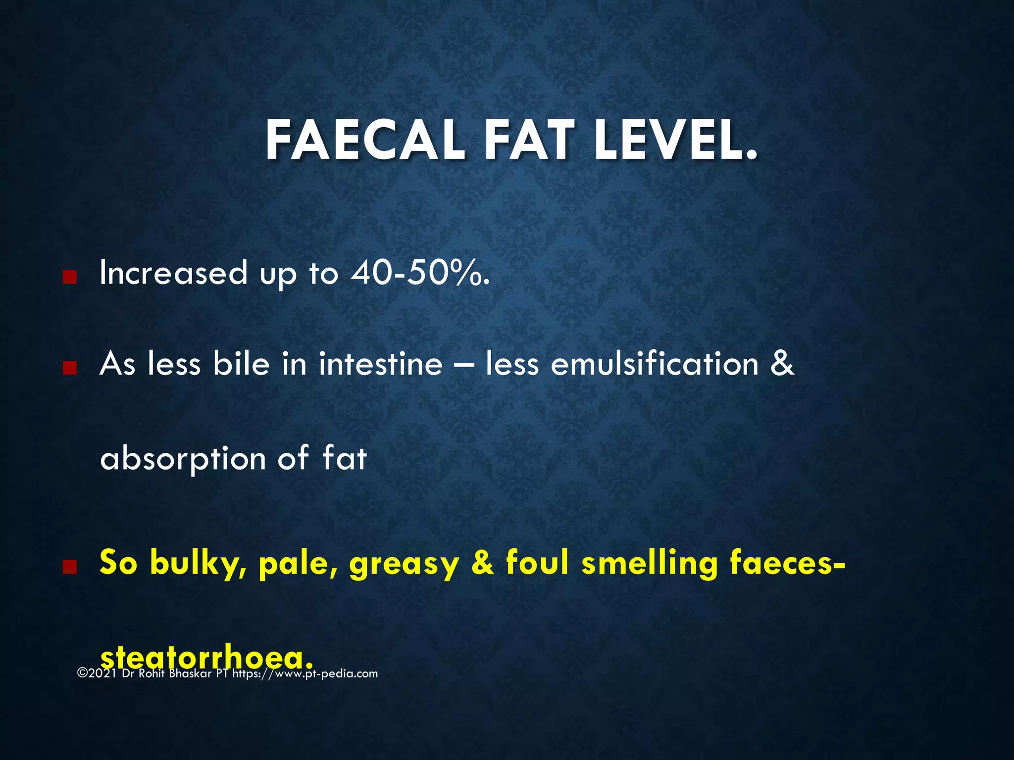 FAECAL FAT LEVEL.
©2021 Dr Rohit Bhaskar PT https://www.pt-pedia.com
■ Increased up to 40-50%.
■ As less bile in intestine – less emulsification &
absorption of fat
■ So bulky, pale, greasy & foul smelling faeces-
steatorrhoea.
 