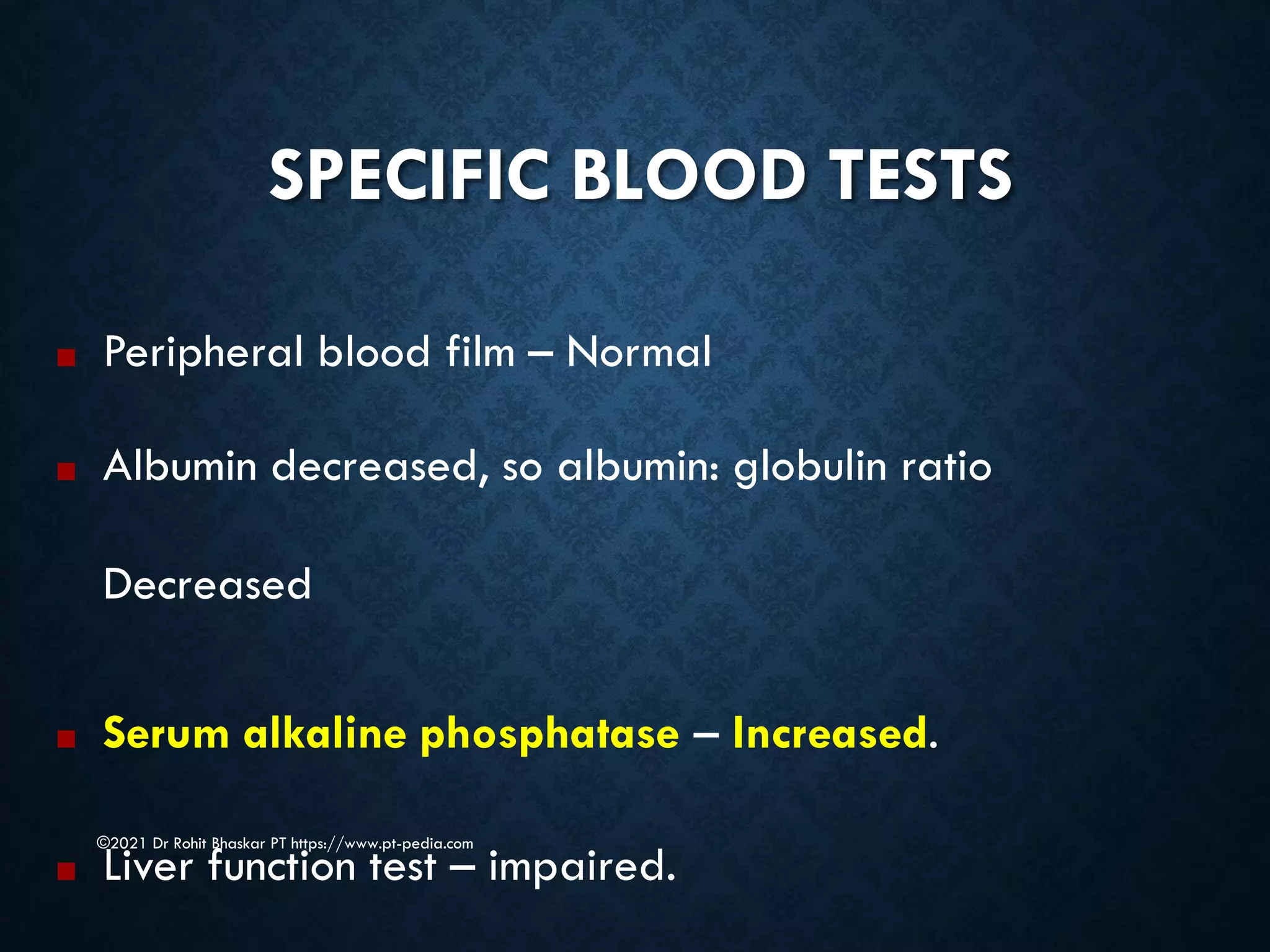 SPECIFIC BLOOD TESTS
©2021 Dr Rohit Bhaskar PT https://www.pt-pedia.com
■ Peripheral blood film – Normal
■ Albumin decreased, so albumin: globulin ratio
Decreased
■ Serum alkaline phosphatase – Increased.
■ Liver function test – impaired.
 