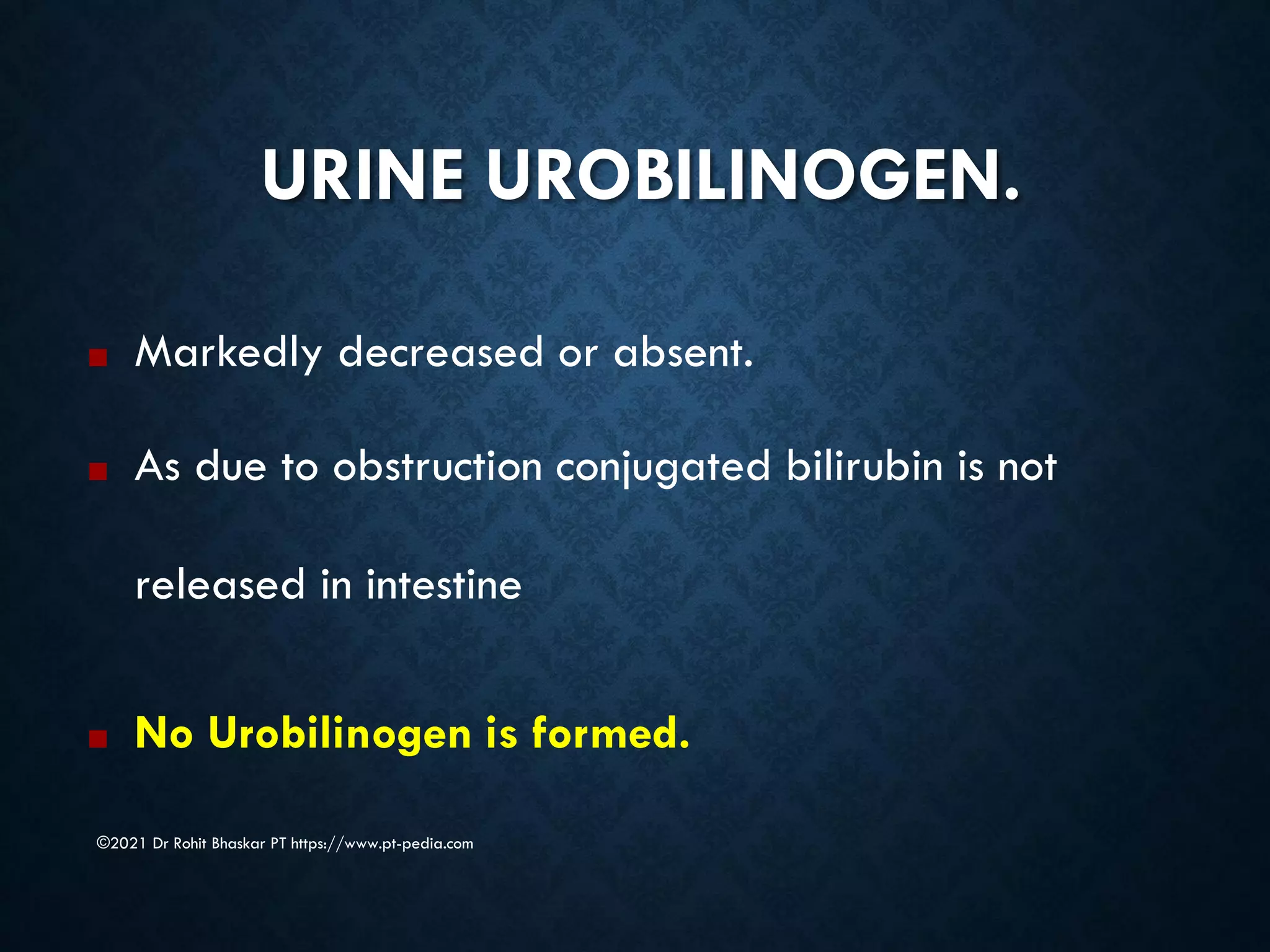 URINE UROBILINOGEN.
©2021 Dr Rohit Bhaskar PT https://www.pt-pedia.com
■ Markedly decreased or absent.
■ As due to obstruction conjugated bilirubin is not
released in intestine
■ No Urobilinogen is formed.
 