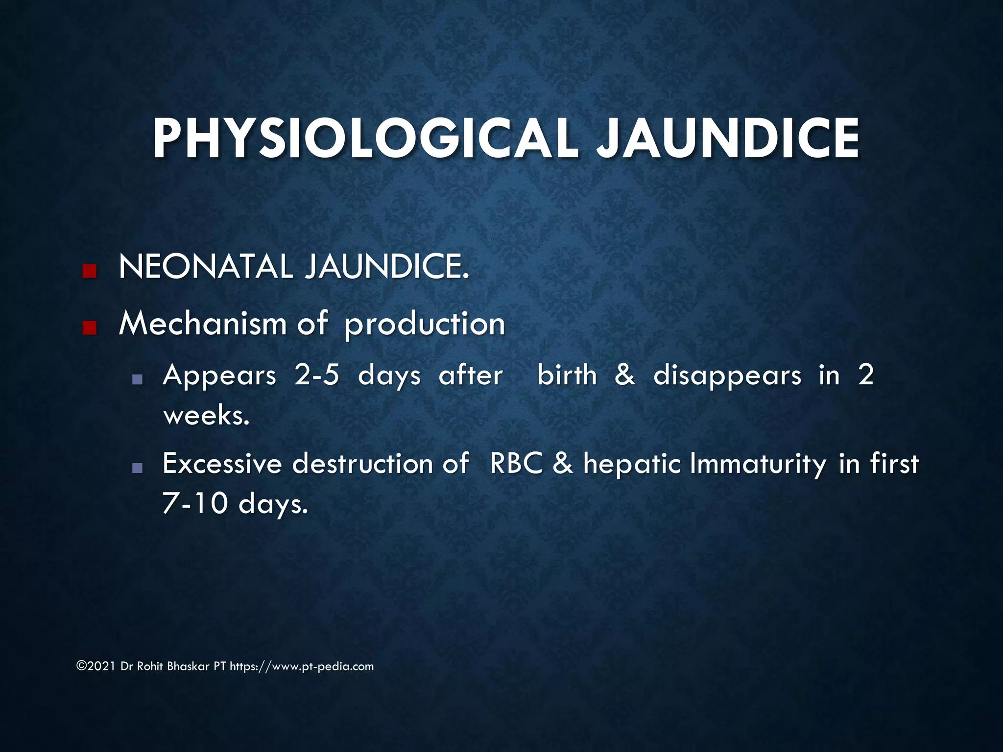 PHYSIOLOGICAL JAUNDICE
■ NEONATAL JAUNDICE.
■ Mechanism of production
■ Appears 2-5 days after birth & disappears in 2
weeks.
■ Excessive destruction of RBC & hepatic Immaturity in first
7-10 days.
©2021 Dr Rohit Bhaskar PT https://www.pt-pedia.com
 
