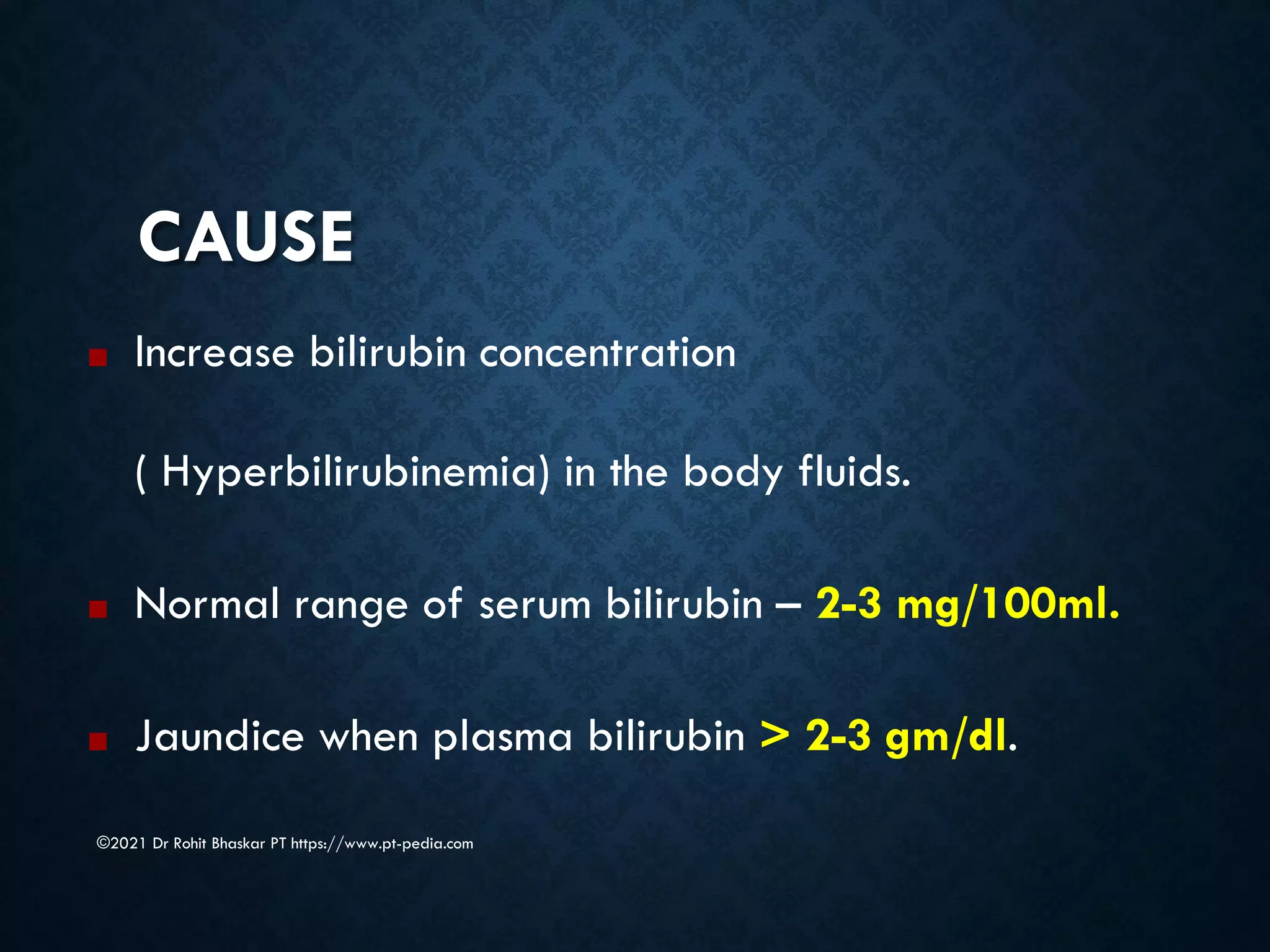 CAUSE
©2021 Dr Rohit Bhaskar PT https://www.pt-pedia.com
■ Increase bilirubin concentration
( Hyperbilirubinemia) in the body fluids.
■ Normal range of serum bilirubin – 2-3 mg/100ml.
■ Jaundice when plasma bilirubin > 2-3 gm/dl.
 