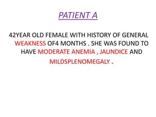 PATIENT A
42YEAR OLD FEMALE WITH HISTORY OF GENERAL
WEAKNESS OF4 MONTHS . SHE WAS FOUND TO
HAVE MODERATE ANEMIA , JAUNDICE AND
MILDSPLENOMEGALY .
 