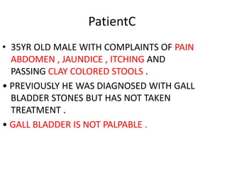 PatientC
• 35YR OLD MALE WITH COMPLAINTS OF PAIN
ABDOMEN , JAUNDICE , ITCHING AND
PASSING CLAY COLORED STOOLS .
• PREVIOUSLY HE WAS DIAGNOSED WITH GALL
BLADDER STONES BUT HAS NOT TAKEN
TREATMENT .
• GALL BLADDER IS NOT PALPABLE .
 
