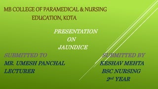MB COLLEGE OF PARAMEDICAL & NURSING
EDUCATION, KOTA
PRESENTATION
ON
JAUNDICE
SUBMITTED TO SUBMITTED BY
MR. UMESH PANCHAL KESHAV MEHTA
LECTURER BSC NURSING
2nd YEAR
 