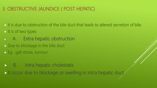 3. OBSTRUCTIVE JAUNDICE ( POST HEPATIC)
 It is due to obstruction of the bile duct that leads to altered secretion of bile.
 It is of two types
 A. Extra hepatic obstruction
 Due to blockage in the bile duct
 Eg. gall stone, tumour
 B. Intra hepatic cholestatis
It occur due to blockage or swelling in intra hepatic duct
 