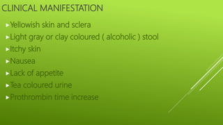 CLINICAL MANIFESTATION
Yellowish skin and sclera
Light gray or clay coloured ( alcoholic ) stool
Itchy skin
Nausea
Lack of appetite
Tea coloured urine
Prothrombin time increase
 
