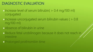 DIAGNOSTIC EVALUATION
Increase level of serum bilirubin( > 0.4 mg/100 ml)
conjugated
Increase unconjugated serum bilirubin values ( > 0.8
mg/100 ml)
Absence of bilirubin in urine
Reduce fetal urobilinogen because it does not reach in
intestine
Prolonged prothrombin time
 