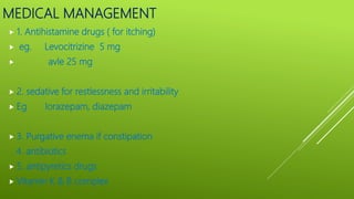 MEDICAL MANAGEMENT
 1. Antihistamine drugs ( for itching)
 eg. Levocitrizine 5 mg
 avle 25 mg
 2. sedative for restlessness and irritability
 Eg lorazepam, diazepam
 3. Purgative enema if constipation
4. antibiotics
 5. antipyretics drugs
 Vitamin K & B complex
 