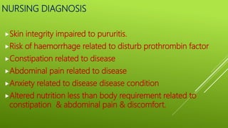 NURSING DIAGNOSIS
Skin integrity impaired to pururitis.
Risk of haemorrhage related to disturb prothrombin factor
Constipation related to disease
Abdominal pain related to disease
Anxiety related to disease disease condition
Altered nutrition less than body requirement related to
constipation & abdominal pain & discomfort.
 