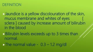 DEFINITION
Jaundice is a yellow discolouration of the skin,
mucus membrane and whites of eyes [
sclera ] caused by increase amount of bilirubin
in the blood
Bilirubin levels exceeds up to 3 times than
normal.
The normal value - 0.3 – 1.2 mg/dl
 