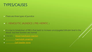 TYPES/CAUSES
 There are three types of jaundice
 1. HEMOLYTIC JAUNDICE ( PRE-HEPATIC )
 It is due to breakdown of RBCs that leads to increase unconjugated bilirubin level in the
blood- but liver function are normal
 CAUSES:-- blood transfusion reaction
 haemolytic anaemia
 Gall bladder stone
 