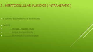 2 . HEPATOCELLULAR JAUNDICE ( INTRAHEPATIC )
 It is due to dysfunctioning of the liver cells
 CAUSES
 - infection ( hepatitis virus )
 - drug or chemical toxicity
 - excessive alcohol consumption
 