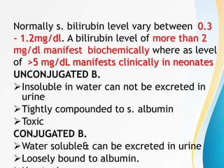 Normally s. bilirubin level vary between 0.3
- 1.2mg/dl. A bilirubin level of more than 2
mg/dl manifest biochemically where as level
of >5 mg/dL manifests clinically in neonates
UNCONJUGATED B.
Insoluble in water can not be excreted in
urine
Tightly compounded to s. albumin
Toxic
CONJUGATED B.
Water soluble& can be excreted in urine
Loosely bound to albumin.
 