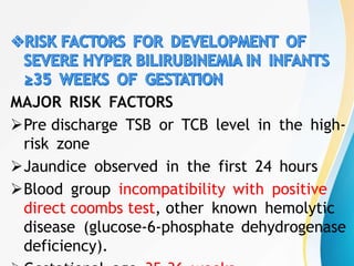 MAJOR RISK FACTORS
Pre discharge TSB or TCB level in the high-
risk zone
Jaundice observed in the first 24 hours
Blood group incompatibility with positive
direct coombs test, other known hemolytic
disease (glucose-6-phosphate dehydrogenase
deficiency).
 