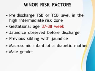 MINOR RISK FACTORS
• Pre discharge TSB or TCB level in the
high intermediate risk zone
• Gestational age 37-38 week
• Jaundice observed before discharge
• Previous sibling with jaundice
• Macrosomic infant of a diabetic mother
• Male gender
 