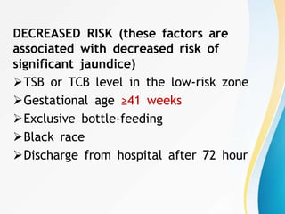 DECREASED RISK (these factors are
associated with decreased risk of
significant jaundice)
TSB or TCB level in the low-risk zone
Gestational age ≥41 weeks
Exclusive bottle-feeding
Black race
Discharge from hospital after 72 hour
 