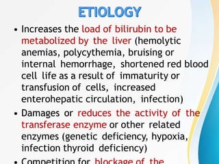 • Increases the load of bilirubin to be
metabolized by the liver (hemolytic
anemias, polycythemia, bruising or
internal hemorrhage, shortened red blood
cell life as a result of immaturity or
transfusion of cells, increased
enterohepatic circulation, infection)
• Damages or reduces the activity of the
transferase enzyme or other related
enzymes (genetic deficiency, hypoxia,
infection thyroid deficiency)
 