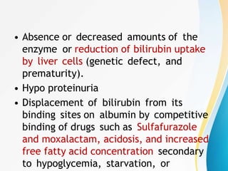 • Absence or decreased amounts of the
enzyme or reduction of bilirubin uptake
by liver cells (genetic defect, and
prematurity).
• Hypo proteinuria
• Displacement of bilirubin from its
binding sites on albumin by competitive
binding of drugs such as Sulfafurazole
and moxalactam, acidosis, and increased
free fatty acid concentration secondary
to hypoglycemia, starvation, or
 