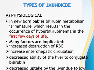 A) PHYSIOLOGICAL
 In new born babies bilirubin metabolism
is immature which results in the
occurrence of hyperbilirubinemia in the
first few days of life.
 Many factors are implicated:
increased destruction of RBC
increase enterohepatic circulation
decreased ability of the liver to conjugate
bilirubin
decreased uptake by the liver due to low
 