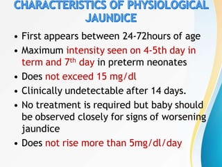 • First appears between 24-72hours of age
• Maximum intensity seen on 4-5th day in
term and 7th day in preterm neonates
• Does not exceed 15 mg/dl
• Clinically undetectable after 14 days.
• No treatment is required but baby should
be observed closely for signs of worsening
jaundice
• Does not rise more than 5mg/dl/day
 