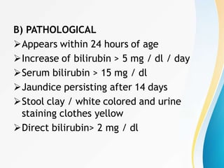 B) PATHOLOGICAL
Appears within 24 hours of age
Increase of bilirubin > 5 mg / dl / day
Serum bilirubin > 15 mg / dl
Jaundice persisting after 14 days
Stool clay / white colored and urine
staining clothes yellow
Direct bilirubin> 2 mg / dl
 