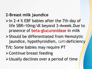 2-Breast milk jaundice
In 2-4 % EBF babies after the 7th day of
life SBR>10mg/dl beyond 3-4week.Due to
prasence of beta-glucuronidase in milk
Should be differentiated from Hemolytic
jaundice, hypothyroidism, G6PDdeficiency
T/t: Some babies may require PT
Continue breast feeding
Usually declines over a period of time
 